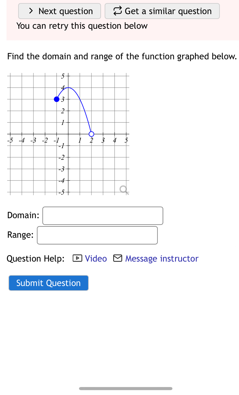 Next question Get a similar question 
You can retry this question below 
Find the domain and range of the function graphed below. 
Domain: □ 
Range: □ 
Question Help: Video Message instructor 
Submit Question