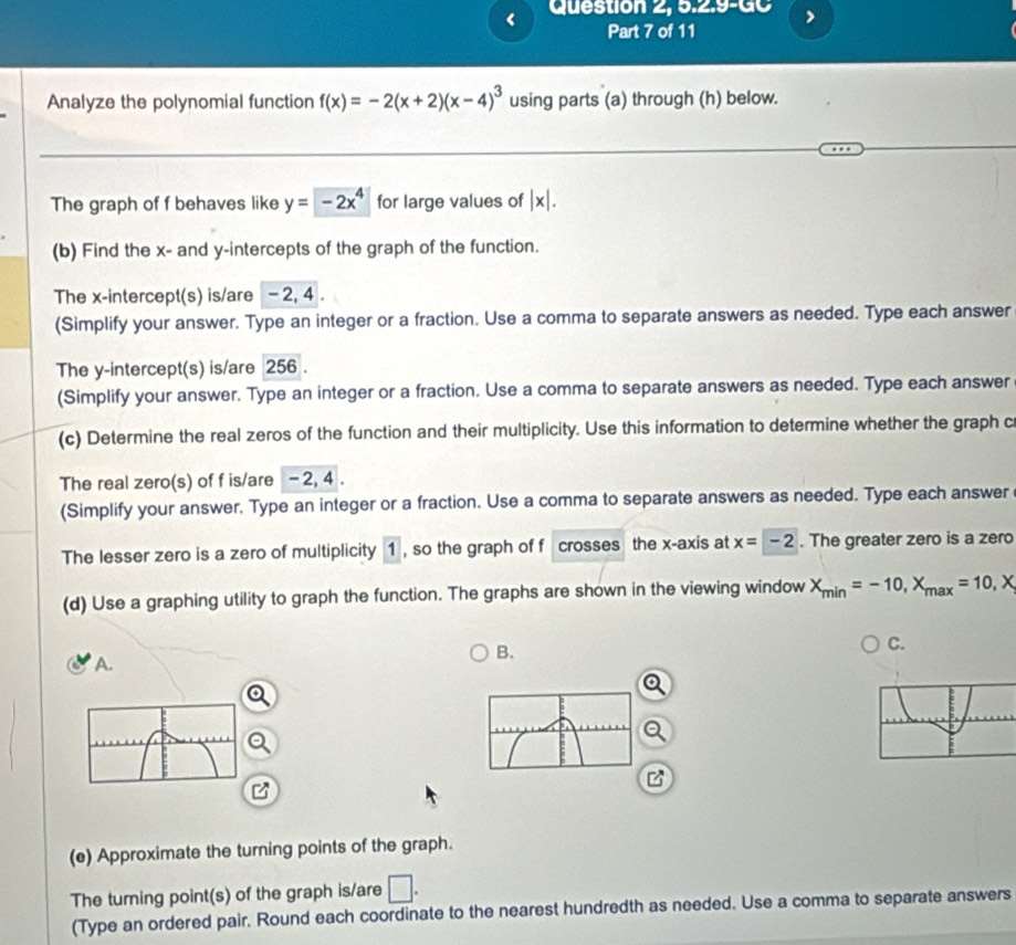 < Question 2, 5.2.9-GC 
Part 7 of 11 
Analyze the polynomial function  f(x)=-2(x+2)(x-4)^3 using parts (a) through (h) below. 
The graph of f behaves like y=-2x^4 for large values of |x|. 
(b) Find the x - and y-intercepts of the graph of the function. 
The x-intercept(s) is/are - 2, 4. 
(Simplify your answer. Type an integer or a fraction. Use a comma to separate answers as needed. Type each answer 
The y-intercept(s) is/are 256. 
(Simplify your answer. Type an integer or a fraction. Use a comma to separate answers as needed. Type each answer 
(c) Determine the real zeros of the function and their multiplicity. Use this information to determine whether the graph c 
The real zero(s) of f is/are - 2, 4. 
(Simplify your answer. Type an integer or a fraction. Use a comma to separate answers as needed. Type each answer 
The lesser zero is a zero of multiplicity 1 , so the graph of f crosses the x-axis at x=-2. The greater zero is a zero 
(d) Use a graphing utility to graph the function. The graphs are shown in the viewing window X_min=-10, X_max=10, X
C. 
A. 
B. 
(e) Approximate the turning points of the graph. 
The turing point(s) of the graph is/are □ . 
(Type an ordered pair. Round each coordinate to the nearest hundredth as needed. Use a comma to separate answers