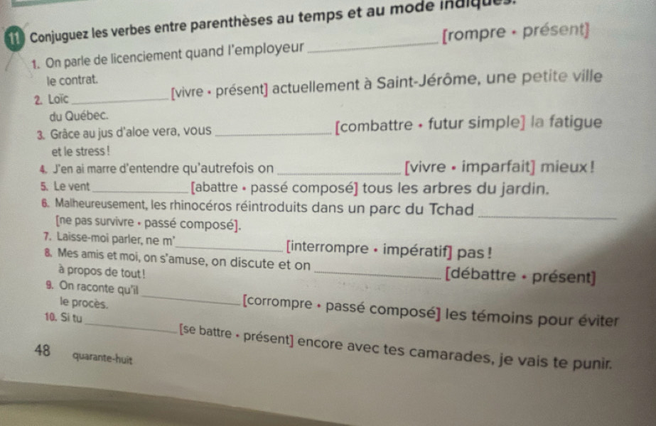 Conjuguez les verbes entre parenthèses au temps et au mode indiques. 
[rompre • présent] 
1. On parle de licenciement quand l’employeur 
_ 
le contrat. 
2. Loïc_ [vivre - présent] actuellement à Saint-Jérôme, une petite ville 
du Québec. 
3. Grâce au jus d'aloe vera, vous_ [combattre • futur simple] la fatigue 
et le stress ! 
4. J'en ai marre d'entendre qu'autrefois on _[vivre • imparfait] mieux! 
5.Le vent _[abattre • passé composé] tous les arbres du jardin. 
6. Malheureusement, les rhinocéros réintroduits dans un parc du Tchad_ 
[ne pas survivre + passé composé]. 
7. Laisse-moi parler, ne m'_ [interrompre • impératif] pas ! 
8. Mes amis et moi, on s'amuse, on discute et on _[débattre - présent] 
à propos de tout ! 
le procès. 
9. On raconte qu'il _[corrompre + passé composé] les témoins pour éviter 
10. Si tu_ [se battre - présent] encore avec tes camarades, je vais te punir. 
48 quarante-huit