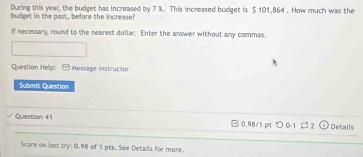 During this year, the budget has increased by 7 %. This increased budget is $ 101,864. How much was the 
budget in the past, before the increase? 
If necessary, round to the nearest dollar. Enter the answer without any commas. 
Question Help: Message instructor 
Submit Question 
Question 41 0.98/1 pt 5 0-1 32 Details 
Score on last try: 0.98 of 1 pts. See Details for more.