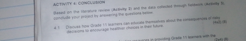 ACTIVITY 4: CONCLUSION 
Based on the literature review (Activity 2) and the data collected through fieldwork (Activity 3). 
conclude your project by answering the questions below 
4.1 Discuss how Grade 11 learners can educate themselves about the consequences of risky 
decisions to encourage healthier choices in their future. (4* 2) (8) 
cources in providing Grade 11 learners with the
(2* 4)(8)