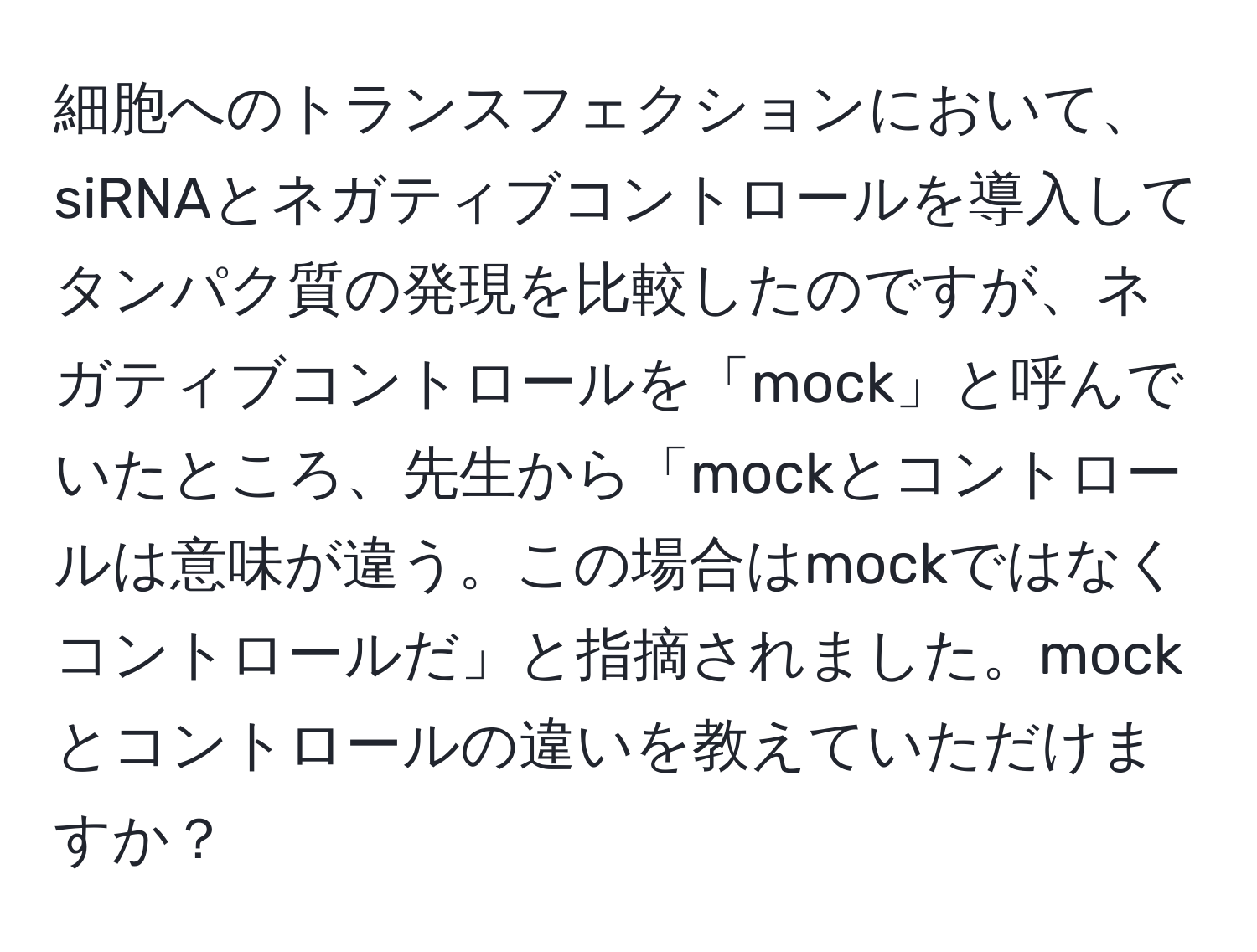 細胞へのトランスフェクションにおいて、siRNAとネガティブコントロールを導入してタンパク質の発現を比較したのですが、ネガティブコントロールを「mock」と呼んでいたところ、先生から「mockとコントロールは意味が違う。この場合はmockではなくコントロールだ」と指摘されました。mockとコントロールの違いを教えていただけますか？