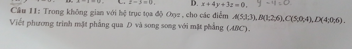 x-1=0. C. z-3=0.
D. x+4y+3z=0. 
Câu 11: Trong không gian với hệ trục tọa độ Oxyz , cho các điểm A(5;1;3), B(1;2;6), C(5;0;4), D(4;0;6). 
Viết phương trình mặt phẳng qua D và song song với mặt phẳng (ABC).