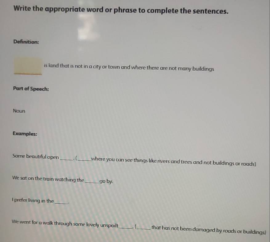 Write the appropriate word or phrase to complete the sentences. 
Definition: 
is land that is not in a city or town and where there are not many buildings 
Part of Speech: 
Noun 
Examples: 
Some beautiful open _ (_ where you can see things like rivers and trees and not buildings or roads) 
We sat on the train watching the_ go by. 
I prefer living in the_ 
We went for a walk through some lovely unspoilt _.(_ that has not been damaged by roads or buildings)