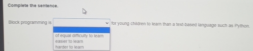 Complete the sentence.
Block programming is for young children to learn than a text-based language such as Python.
of equal difficulty to leam
easier to lear
harder to learn