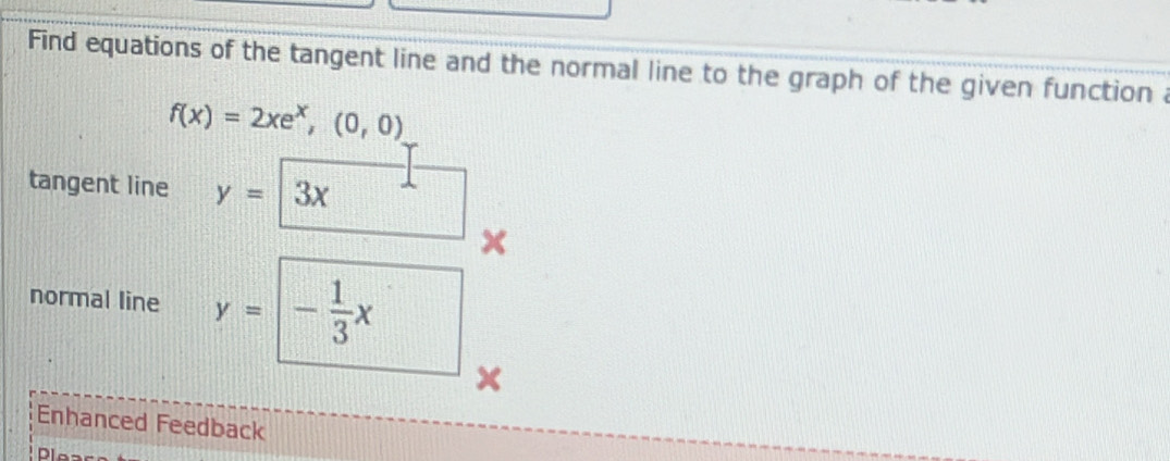 Find equations of the tangent line and the normal line to the graph of the given function a
f(x)=2xe^x,(0,0)
tangent line y= 3x
x
normal line y= - 1/3 x
x
Enhanced Feedback