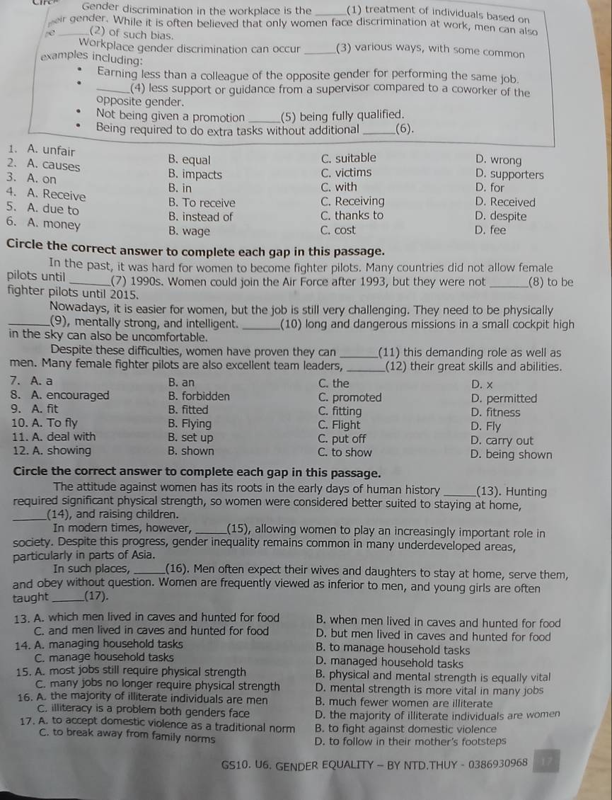 Gender discrimination in the workplace is the (1) treatment of individuals based on
eir gender. While it is often believed that only women face discrimination at work, men can also
e _(2) of such bias. _(3) various ways, with some common
Workplace gender discrimination can occur
examples including:
Earning less than a colleague of the opposite gender for performing the same job.
_(4) less support or guidance from a supervisor compared to a coworker of the
opposite gender.
Not being given a promotion _(5) being fully qualified.
Being required to do extra tasks without additional_ (6).
1. A. unfair B. equal
C. suitable D. wrong
2. A. causes D. supporters
B. impacts C. victims
3. A. on B. in
C. with D. for
4. A. Receive D. Received
B. To receive C. Receiving
5. A. due to D. despite
B. instead of C. thanks to
6. A. money
B. wage C. cost D. fee
Circle the correct answer to complete each gap in this passage.
In the past, it was hard for women to become fighter pilots. Many countries did not allow female
pilots until _(7) 1990s. Women could join the Air Force after 1993, but they were not _(8) to be
fighter pilots until 2015.
Nowadays, it is easier for women, but the job is still very challenging. They need to be physically
_(9), mentally strong, and intelligent._ (10) long and dangerous missions in a small cockpit high
in the sky can also be uncomfortable.
Despite these difficulties, women have proven they can _(11) this demanding role as well as
men. Many female fighter pilots are also excellent team leaders,_ (12) their great skills and abilities.
7. A. a B. an C. the D. x
8. A. encouraged B. forbidden C. promoted D. permitted
9. A. fit B. fitted C. fitting D. fitness
10. A. To fly B. Flying C. Flight D. Fly
11. A. deal with B. set up C. put off D. carry out
12. A. showing B. shown C. to show D. being shown
Circle the correct answer to complete each gap in this passage.
The attitude against women has its roots in the early days of human history _(13). Hunting
required significant physical strength, so women were considered better suited to staying at home,
_(14), and raising children.
In modern times, however, _(15), allowing women to play an increasingly important role in
society. Despite this progress, gender inequality remains common in many underdeveloped areas,
particularly in parts of Asia.
In such places, _(16). Men often expect their wives and daughters to stay at home, serve them,
and obey without question. Women are frequently viewed as inferior to men, and young girls are often
taught _(17).
13. A. which men lived in caves and hunted for food B. when men lived in caves and hunted for food
C. and men lived in caves and hunted for food D. but men lived in caves and hunted for food
14. A. managing household tasks B. to manage household tasks
C. manage household tasks D. managed household tasks
15. A. most jobs still require physical strength B. physical and mental strength is equally vital
C. many jobs no longer require physical strength D. mental strength is more vital in many jobs
16. A. the majority of illiterate individuals are men B. much fewer women are illiterate
C. illiteracy is a problem both genders face D. the majority of illiterate individuals are women
17. A. to accept domestic violence as a traditional norm B. to fight against domestic violence
C. to break away from family norms D. to follow in their mother's footsteps
GS10. U6. GENDER EQUALITY —  BY NTD.THUY - 0386930968