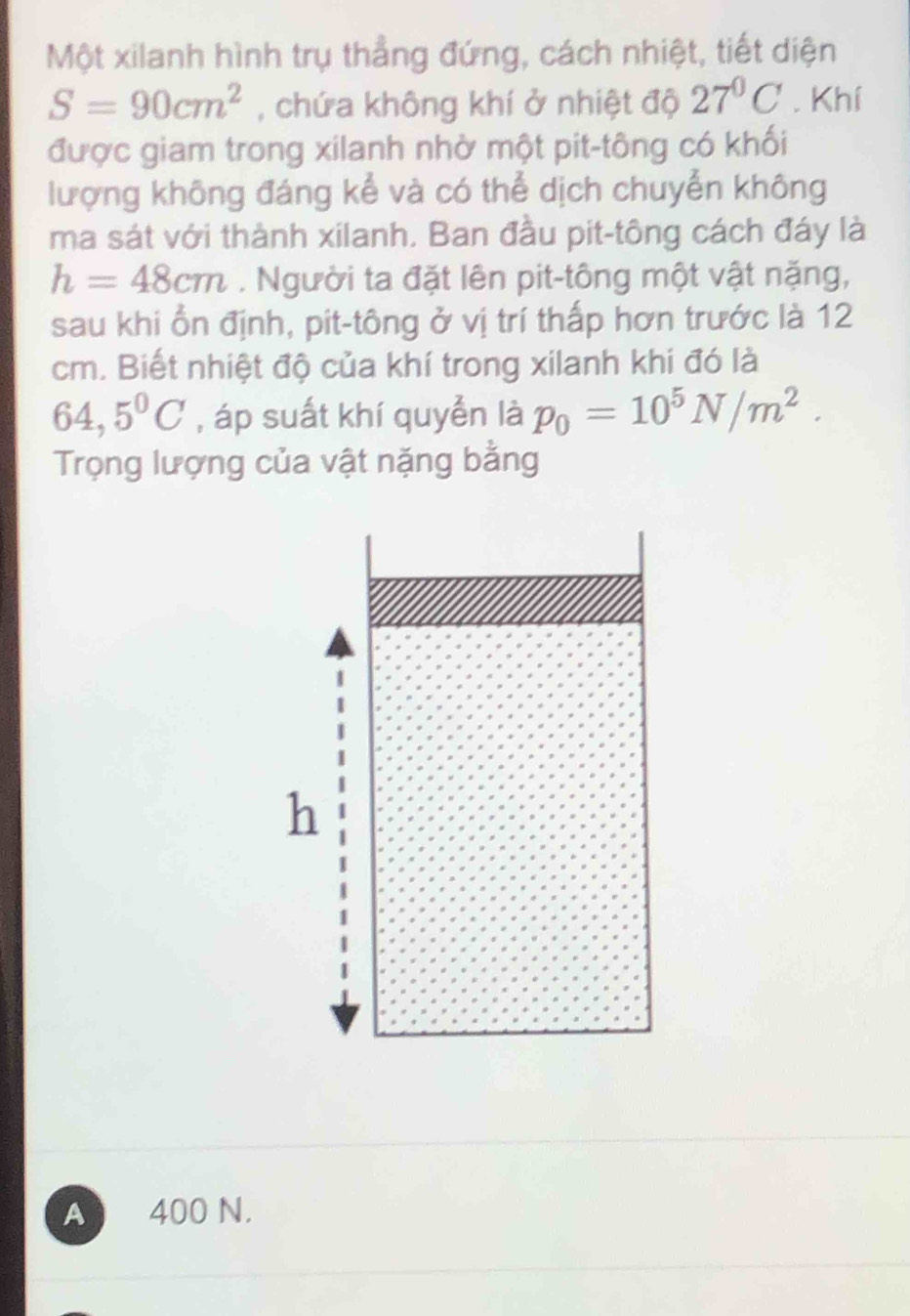 Một xilanh hình trụ thẳng đứng, cách nhiệt, tiết diện
S=90cm^2 , chứa không khí ở nhiệt độ 27°C. Khí
được giam trong xilanh nhờ một pit-tông có khối
lượng không đáng kể và có thể dịch chuyển không
ma sát với thành xilanh, Ban đầu pit-tông cách đáy là
h=48cm. Người ta đặt lên pit-tông một vật nặng,
sau khi ổn định, pit-tông ở vị trí thấp hơn trước là 12
cm. Biết nhiệt độ của khí trong xilanh khi đó là
64,5°C , áp suất khí quyển là p_0=10^5N/m^2. 
Trọng lượng của vật nặng bằng
A 400 N.