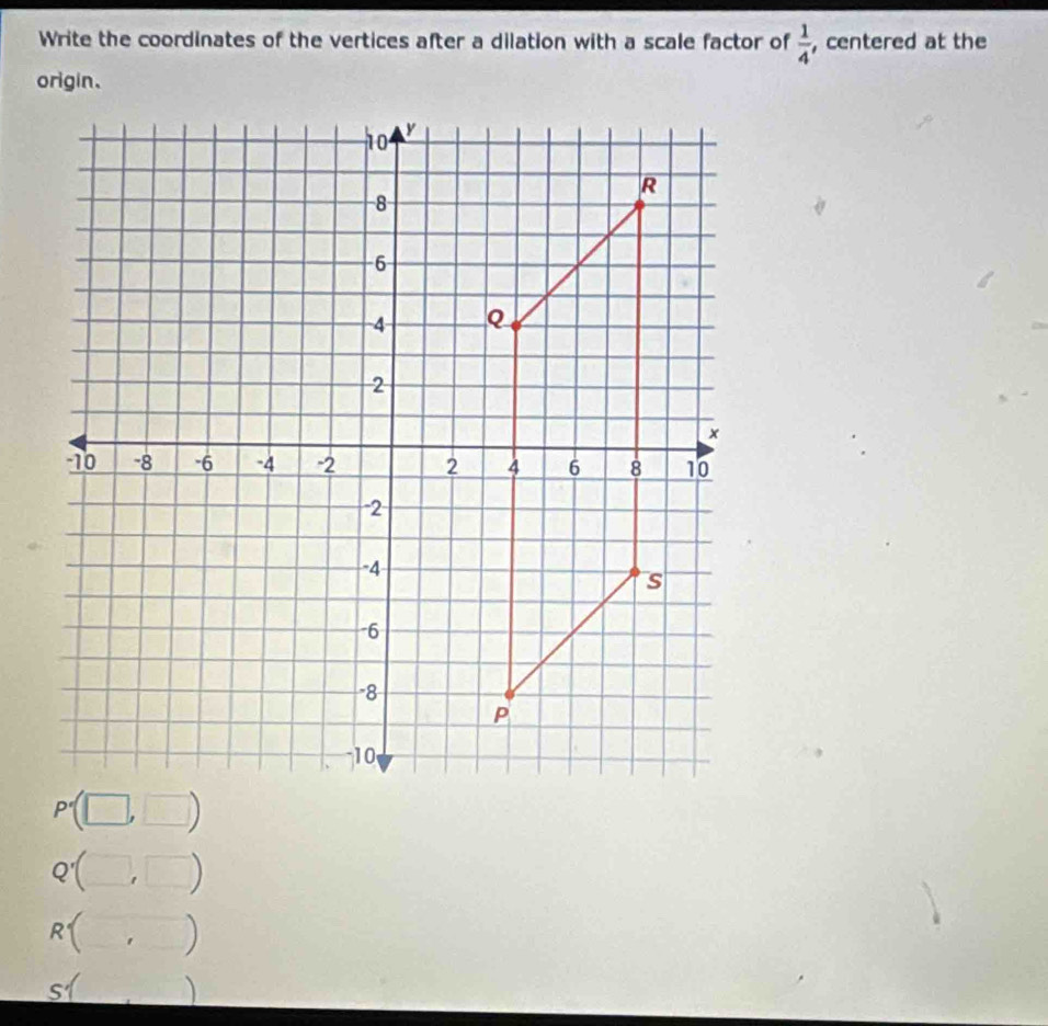 Write the coordinates of the vertices after a dilation with a scale factor of  1/4  , centered at the
P'
Q'()
Rbeginarrayl endarray. ' )
-x
51 )