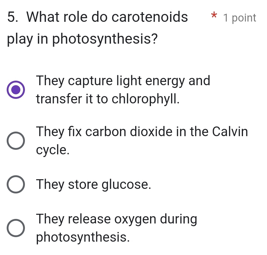 What role do carotenoids * 1 point
play in photosynthesis?
They capture light energy and
transfer it to chlorophyll.
They fix carbon dioxide in the Calvin
cycle.
They store glucose.
They release oxygen during
photosynthesis.