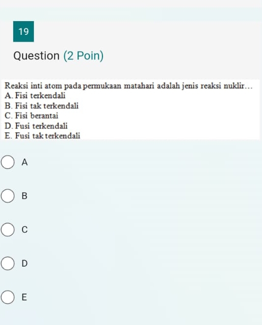 Question (2 Poin)
Reaksi inti atom pada permukaan matahari adalah jenis reaksi nuklir…
A. Fisi terkendali
B. Fisi tak terkendali
C. Fisi berantai
D. Fusi terkendali
E. Fusi tak terkendali
A
B
C
D
E