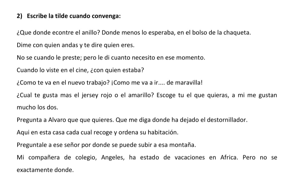 Escribe la tilde cuando convenga: 
¿Que donde econtre el anillo? Donde menos lo esperaba, en el bolso de la chaqueta. 
Dime con quien andas y te dire quien eres. 
No se cuando le preste; pero le di cuanto necesito en ese momento. 
Cuando lo viste en el cine, ¿con quien estaba? 
¿Como te va en el nuevo trabajo? ¡Como me va a ir.... de maravilla! 
¿Cual te gusta mas el jersey rojo o el amarillo? Escoge tu el que quieras, a mi me gustan 
mucho los dos. 
Pregunta a Alvaro que que quieres. Que me diga donde ha dejado el destornillador. 
Aqui en esta casa cada cual recoge y ordena su habitación. 
Preguntale a ese señor por donde se puede subir a esa montaña. 
Mi compañera de colegio, Angeles, ha estado de vacaciones en Africa. Pero no se 
exactamente donde.