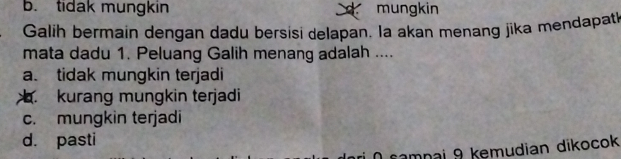 b. tidak mungkin mungkin
a
Galih bermain dengan dadu bersisi delapan. la akan menang jika mendapath
mata dadu 1. Peluang Galih menang adalah ....
a. tidak mungkin terjadi. kurang mungkin terjadi
c. mungkin terjadi
d. pasti
samnai 9 kemudian dikocok