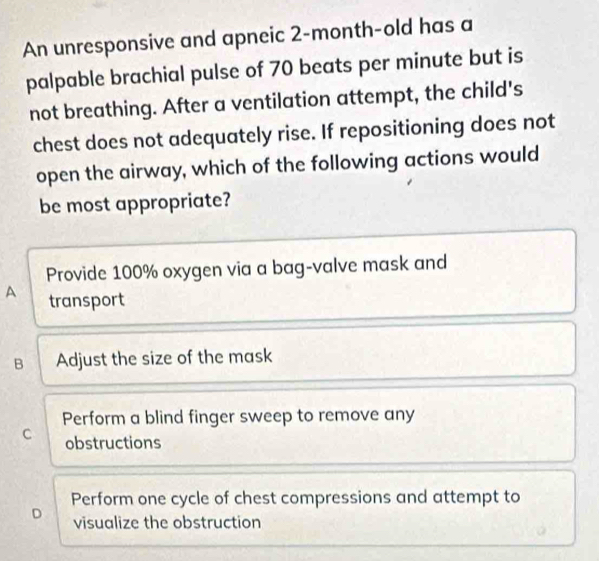 An unresponsive and apneic 2-month-old has a
palpable brachial pulse of 70 beats per minute but is
not breathing. After a ventilation attempt, the child's
chest does not adequately rise. If repositioning does not
open the airway, which of the following actions would
be most appropriate?
Provide 100% oxygen via a bag-valve mask and
A transport
B Adjust the size of the mask
Perform a blind finger sweep to remove any
C obstructions
Perform one cycle of chest compressions and attempt to
D visualize the obstruction