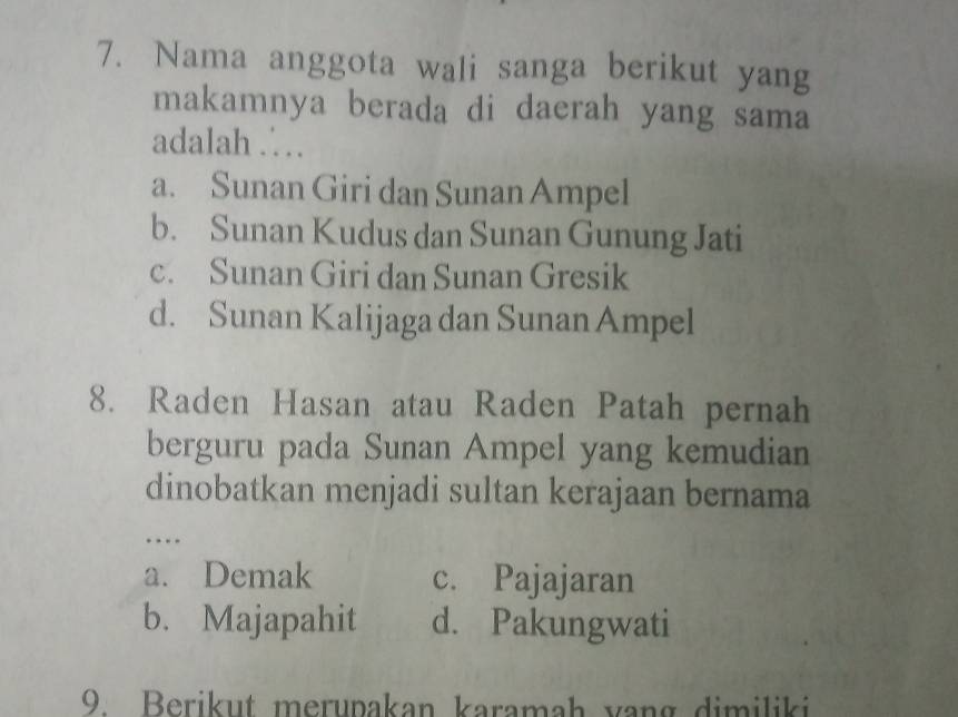 Nama anggota wali sanga berikut yang
makamnya berada di daerah yang sama
adalah .
a. Sunan Giri dan Sunan Ampel
b. Sunan Kudus dan Sunan Gunung Jati
c. Sunan Giri dan Sunan Gresik
d. Sunan Kalijaga dan Sunan Ampel
8. Raden Hasan atau Raden Patah pernah
berguru pada Sunan Ampel yang kemudian
dinobatkan menjadi sultan kerajaan bernama
…
a. Demak c. Pajajaran
b. Majapahit d. Pakungwati
9. Berikut merupakan karamah vang dimiliki