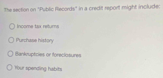 The section on "Public Records" in a credit report might include:
Income tax returns
Purchase history
Bankruptcies or foreclosures
Your spending habits