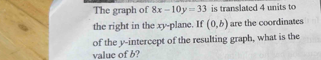 The graph of 8x-10y=33 is translated 4 units to 
the right in the xy -plane. If (0,b) are the coordinates 
of the y-intercept of the resulting graph, what is the 
value of b?