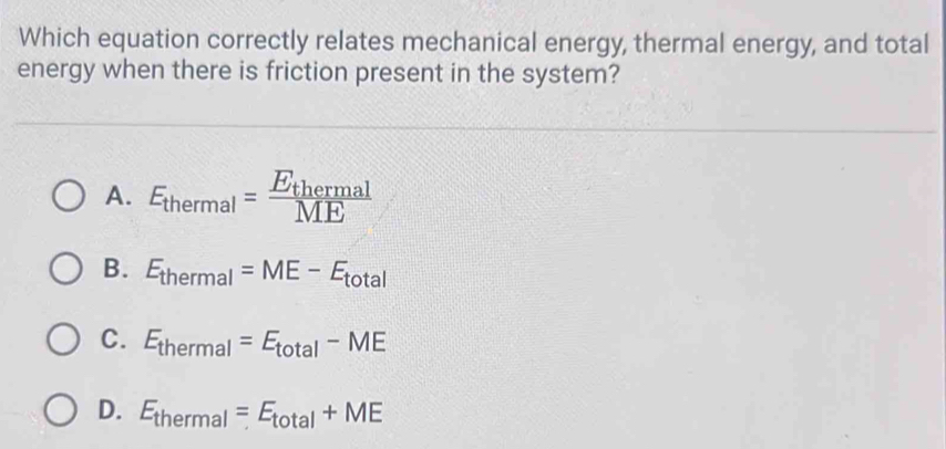 Which equation correctly relates mechanical energy, thermal energy, and total
energy when there is friction present in the system?
A. E_thermal=frac E_thermalME
B. E_thermal=ME-E_total
C. E_thermal=E_total-ME
D. E_thermal=E_total+ME