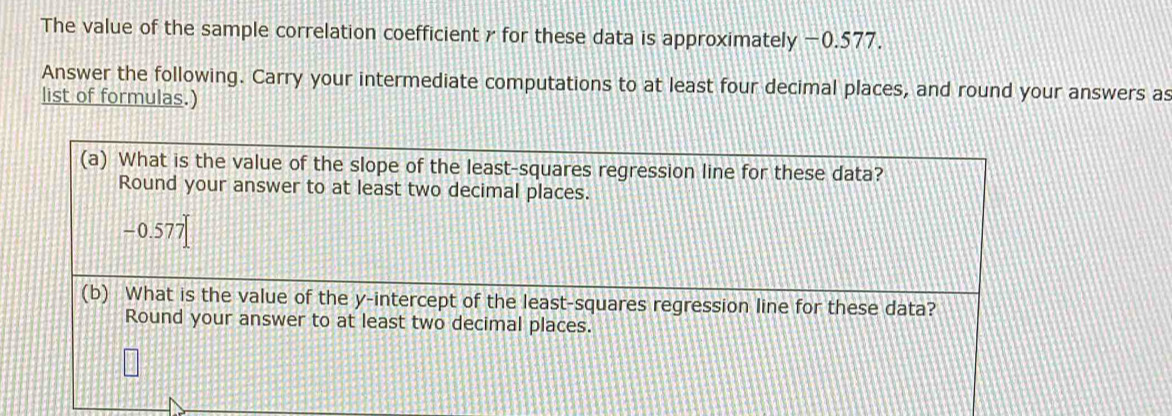 The value of the sample correlation coefficient γ for these data is approximately −0.577.
Answer the following. Carry your intermediate computations to at least four decimal places, and round your answers as
list of formulas.)