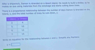 After a shpwreck, Damon is stranded on a dexert Island. He needs to build a shelte; so he 
makes an axe using materials from the wreckage and starts cutting down trees. 
There is a proportional relationship between the number of days Damon is stranded on the 
island, s, and the total number of trees he cuts down, r 
write an equation for the relationship between s and y. Simplify any fractions
y=□