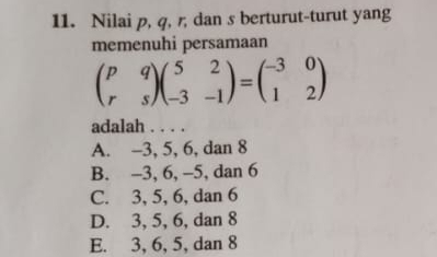 Nilai p, q, r, dan s berturut-turut yang
memenuhi persamaan
beginpmatrix p&q r&sendpmatrix beginpmatrix 5&2 -3&-1endpmatrix =beginpmatrix -3&0 1&2endpmatrix
adalah . . . .
A. -3, 5, 6, dan 8
B. -3, 6, -5, dan 6
C. 3, 5, 6, dan 6
D. 3, 5, 6, dan 8
E. 3, 6, 5, dan 8