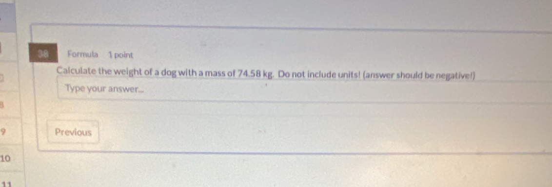 Formula 1 point 
Calculate the weight of a dog with a mass of 74.58 kg. Do not include units! (answer should be negative!) 
Type your answer...
9 Previous
10
11