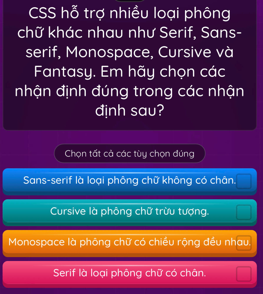 CSS hỗ trợ nhiều loại phông
chữ khác nhau như Serif, Sans-
serif, Monospace, Cursive và
Fantasy. Em hãy chọn các
nhận định đúng trong các nhận
đjnh sau?
Chọn tất cả các tùy chọn đúng
Sans-serif là loại phông chữ không có chân.
Cursive là phông chữ trừu tượng.
Monospace là phông chữ có chiều rộng đều nhau.
Serif là loại phông chữ có chân.