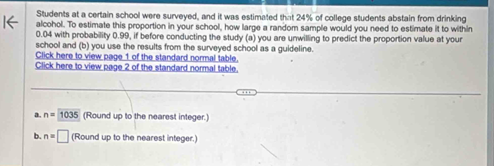 Students at a certain school were surveyed, and it was estimated that 24% of college students abstain from drinking
alcohol. To estimate this proportion in your school, how large a random sample would you need to estimate it to within
0.04 with probability 0.99, if before conducting the study (a) you are unwilling to predict the proportion value at your
school and (b) you use the results from the surveyed school as a guideline.
Click here to view page 1 of the standard normal table.
Click here to view page 2 of the standard normal table.
a. n=1035 (Round up to the nearest integer.)
b、 n=□ (Round up to the nearest integer.)