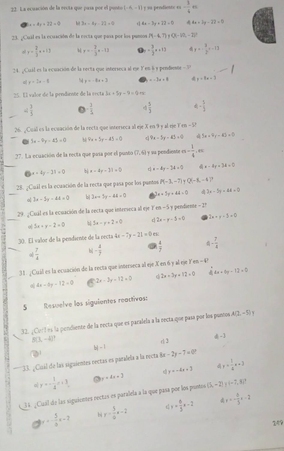 La ecuación de la recta que pasa por el punto (-6,-1) y su pendiente es - 3/4 
6x +4y+22=0 b) 3x-4y-22=0 c 4x-3y+22=0 d 4x+3y-22=0
23. ¿Cuál es la ecuación de la recta que pasa por los puntos P(-4,7) Y Q(-10,-2)?
a y= 2/3 x+13 b] y=- 2/3 x-13 y= 3/2 x+13 d y=- 3/2 x-13
24. ¿Cuál es la ecuación de la recta que interseca al eje Yen 8 y pendiente - 3?
=-3x+8
a] y=3x-8 5 y=-8x+3 d) y=8x+3
25. El valor de la pendiente de la recta 3x+5y-9=0 es:
 3/5 
- 3/5 
c  5/3 
d - 5/3 
26. ¿Cual es la ecuación de la recta que interseca al eje X en 9 y al eje Yen −53
5x-9y-45=0 b) 9x+5y-45=0 c 9x-5y-45=0 d 5x+9y-45=0
27. La ecuación de la recta que pasa por el punto (7,6) y su pendiente es- 1/4 ,es:
a x+4y-31=0 b x-4y-31=0 c) x-4y-34=0 d) x-4y+34=0
28. ¿Cuál es la ecuación de la recta que pasa por los puntos P(-3,-7) Q(-8,-4 7
a 3x-5y-44=0 bJ 3x+5y-44=0 3x+5y+44=0 d) 3x-5y+44=0
29. ¿Cuál es la ecuación de la recta que interseca al eje Y en-5 y pendiente - 2?
a) 5x+y-2=0 b 5x-y+2=0 c 2x-y-5=0 2x+y-5=0
30. El valor de la pendiente de la recta 4x-7y-21=0 es:
 4/7 
d) - 7/4 
a)  7/4 
b - 4/7 
31. ¿Cuál es la ecuación de la recta que interseca al eje X en 6 y al eje Yen - 4?
a 4x-6y-12=0 2x-3y-12=0 c 2x+3y+12=0 d) 4x+6y-12=0
5 Resuelve los siguientes reactivos:
32. ¿Curl es la pendiente de la recta que es paralela a la recta que pasa por los puntos A(2,-5) y
B(3,-4) 7
c 3 d - 3
b) - 1
33. ¿Cuál de las siguientes rectas es paralela a la recta 8x-2y-7=0
d
a y=- 1/4 x+3 y=4x+3 c) y=-4x+3 y= 1/4 x+3
34. ¿Cuál de las siguientes rectas es paralela a la que pasa por los puntos (5,-2) Y (-7,8)
y=- 5/6 x-2 b y= 5/6 x-2 C y= 6/5 x-2 d) y=- 6/5 x-2
249