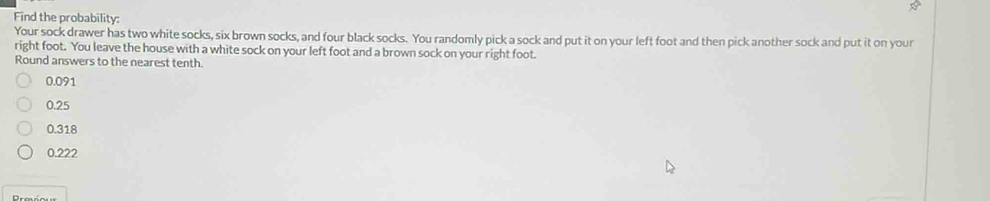 Find the probability:
Your sock drawer has two white socks, six brown socks, and four black socks. You randomly pick a sock and put it on your left foot and then pick another sock and put it on your
right foot. You leave the house with a white sock on your left foot and a brown sock on your right foot.
Round answers to the nearest tenth.
0.091
0.25
0.318
0.222