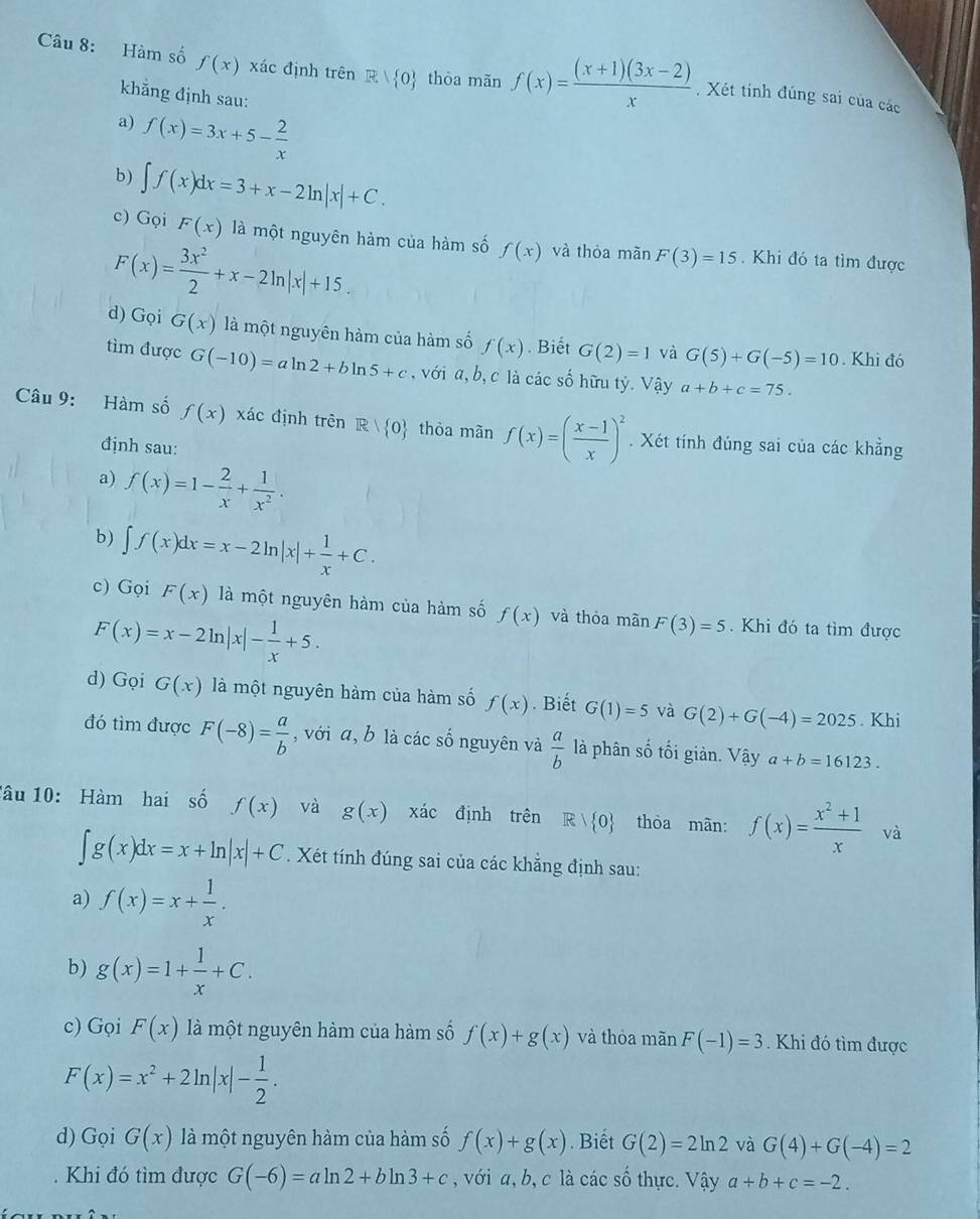 Hàm số f(x) xác định trên R| 0 thòa mãn f(x)= ((x+1)(3x-2))/x . Xét tính đúng sai của các
khẳng định sau:
a) f(x)=3x+5- 2/x 
b) ∈t f(x)dx=3+x-2ln |x|+C.
c) Gọi F(x) là một nguyên hàm của hàm số f(x) và thỏa mãn F(3)=15. Khi đó ta tìm được
F(x)= 3x^2/2 +x-2ln |x|+15.
d) Gọi G(x) là một nguyên hàm của hàm số f(x). Biết G(2)=1 và G(5)+G(-5)=10. Khi đó
tìm được G(-10)=aln 2+bln 5+c , với a, b, c là các số hữu tỷ. Vậy a+b+c=75.
Câu 9: Hàm số f(x) xác định trên R| 0 thòa mãn f(x)=( (x-1)/x )^2. Xét tính đúng sai của các khẳng
định sau:
a) f(x)=1- 2/x + 1/x^2 .
b) ∈t f(x)dx=x-2ln |x|+ 1/x +C.
c) Gọi F(x) là một nguyên hàm của hàm số f(x) và thỏa mãn F(3)=5. Khi đó ta tìm được
F(x)=x-2ln |x|- 1/x +5.
d) Gọi G(x) là một nguyên hàm của hàm số f(x). Biết G(1)=5 và G(2)+G(-4)=2025. Khi
đó tìm được F(-8)= a/b  , với a, b là các số nguyên và  a/b  là phân số tối giản. Vậy a+b=16123.
lâu 10: Hàm hai số f(x) và g(x) xác định trên R| 0 thòa màn: f(x)= (x^2+1)/x  và
∈t g(x)dx=x+ln |x|+C. Xét tính đúng sai của các khẳng định sau:
a) f(x)=x+ 1/x .
b) g(x)=1+ 1/x +C.
c) Gọi F(x) là một nguyên hàm của hàm số f(x)+g(x) và thỏa mãn F(-1)=3 Khi đó tìm được
F(x)=x^2+2ln |x|- 1/2 .
d) Gọi G(x) là một nguyên hàm của hàm số f(x)+g(x). Biết G(2)=2ln 2 và G(4)+G(-4)=2. Khi đó tìm được G(-6)=aln 2+bln 3+c , với a, b, c là các số thực. Vậy a+b+c=-2.