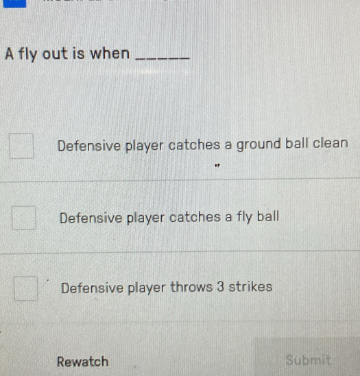 A fly out is when_
Defensive player catches a ground ball clean
Defensive player catches a fly ball
Defensive player throws 3 strikes
Rewatch Submit