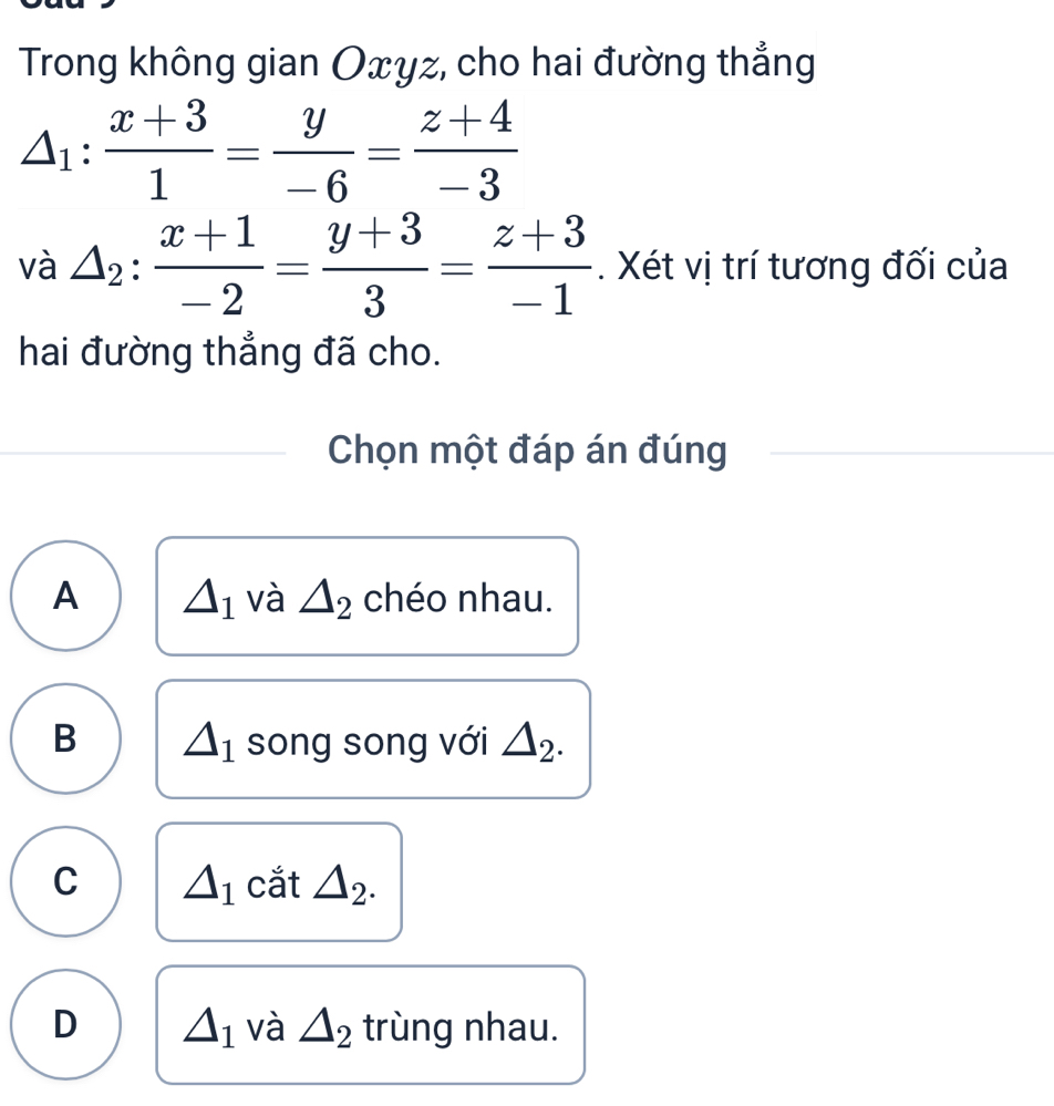 Trong không gian Oxyz, cho hai đường thẳng
△ _1: (x+3)/1 = y/-6 = (z+4)/-3 
và △ _2: (x+1)/-2 = (y+3)/3 = (z+3)/-1 . Xét vị trí tương đối của
hai đường thẳng đã cho.
Chọn một đáp án đúng
A △ _1 và △ _2 chéo nhau.
B △ _1 song song với △ _2.
C △ _1 cắt 1_2
D △ _1 và △ _2 trùng nhau.