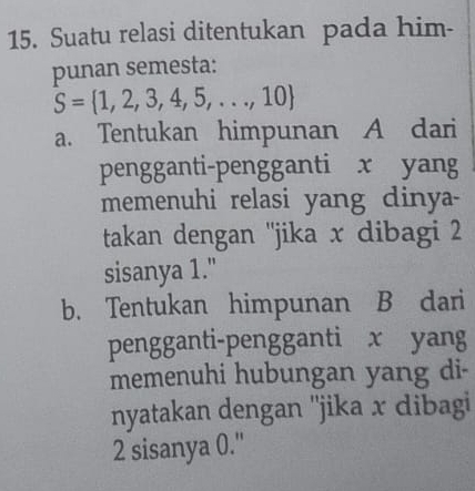 Suatu relasi ditentukan pada him-
punan semesta:
S= 1,2,3,4,5,...,10
a. Tentukan himpunan A dari
pengganti-pengganti x yang
memenuhi relasi yang dinya
takan dengan ''jika x dibagi 2
sisanya 1."
b. Tentukan himpunan B dari
pengganti-pengganti x yang
memenuhi hubungan yang di-
nyatakan dengan ''jika x dibagi
2 sisanya 0.''