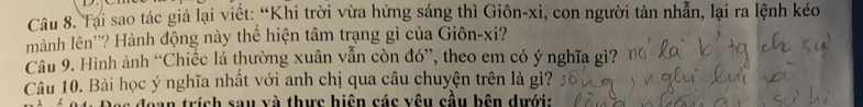 Tại sao tác giả lại viết: “Khi trời vừa hừng sáng thì Giôn-xi, con người tàn nhẫn, lại ra lệnh kéo 
mành lên''? Hành động này thể hiện tâm trạng gì của Giôn-xi? 
Câu 9. Hình ảnh “Chiếc lá thường xuân vẫn còn đó”, theo em có ý nghĩa gì? 
Câu 10. Bài học ý nghĩa nhất với anh chị qua câu chuyện trên là gì? 
Noan trích sau và thực hiện các vêu cầu bên dưới: