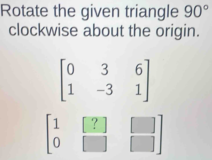 Rotate the given triangle 90°
clockwise about the origin.
beginbmatrix 0&3&6 1&-3&1endbmatrix
beginbmatrix 1&[?] 0&□ endbmatrix  []/[] 
1
□ 
frac □  □^ ^