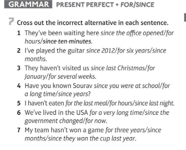 GRAMMAR PRESENT PERFECT + FOR/SINCE 
Cross out the incorrect alternative in each sentence. 
1 They’ve been waiting here since the office opened/for
hours /since ten minutes. 
2 I’ve played the guitar since 2012/for six years /since
months. 
3 They haven’t visited us since last Christmas/for 
January/for several weeks. 
4 Have you known Sourav since you were at school/for 
a long time/since years? 
5 I haven’t eaten for the last meal/for hours /since last night. 
6 We’ve lived in the USA for a very long time/since the 
government changed/for now. 
7 My team hasn’t won a game for three years /since 
months/since they won the cup last year.