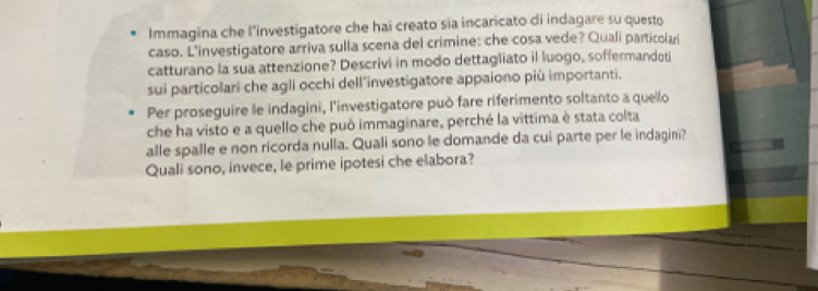 Immagina che l'investigatore che hai creato sia incaricato di indagare su questo 
caso. L'investigatore arriva sulla scena del crimine: che cosa vede? Quali particolari 
catturano la sua attenzione? Descrivi in modo dettagliato il luogo, soffermandoti 
sui particolari che agli occhi dell"investigatore appaiono più importanti. 
Per proseguire le indagini, l'investigatore può fare riferimento soltanto a quello 
che ha visto e a quello che può immaginare, perché la vittima è stata colta 
alle spalle e non ricorda nulla. Quali sono le domande da cui parte per le indagini? 
Quali sono, invece, le prime ipotesi che elabora?