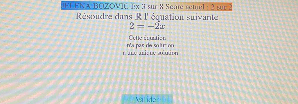 JELENA BOZOVIC Ex 3 sur 8 Score actuel : 2 sur 2
Résoudre dans R l' équation suivante
2=-2x
Cette équation
n'a pas de solution
a une unique solution
Valider