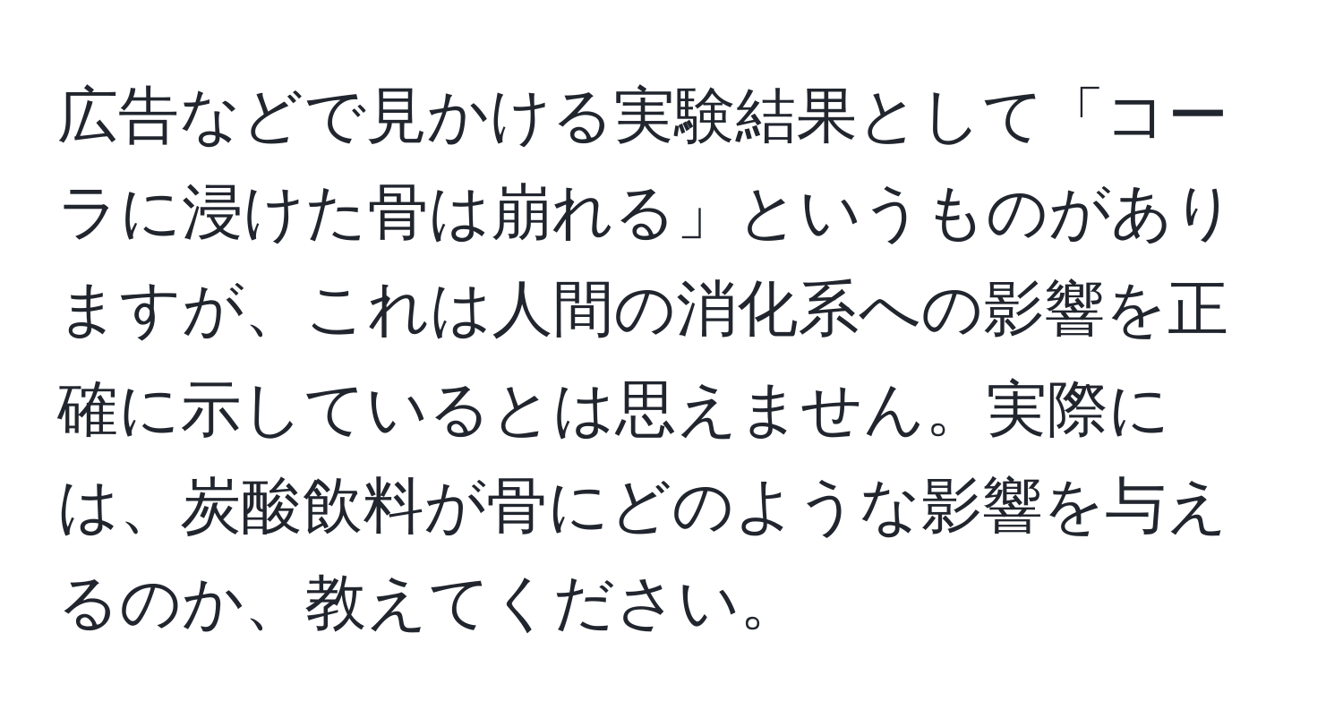 広告などで見かける実験結果として「コーラに浸けた骨は崩れる」というものがありますが、これは人間の消化系への影響を正確に示しているとは思えません。実際には、炭酸飲料が骨にどのような影響を与えるのか、教えてください。