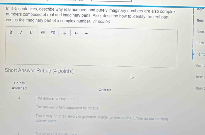 In 3-5 sentences, describe why real numbers and purely imaginary numbers are also complex Tem
numbers composed of real and imaginary parts. Also, describe how to identify the real part Item
versus the imaginary part of a complex number. (4 points)
B I u √ Item
Item
Item
i tem
Short Answer Rubric (4 points)
1tem
Points 1 tem 
Awarded Criteria
4 The answer is very clear
The answer is fully supported by details.
There may be a few errors in grammar, usage or mechanics. Errors do not interfere
with meaning
3