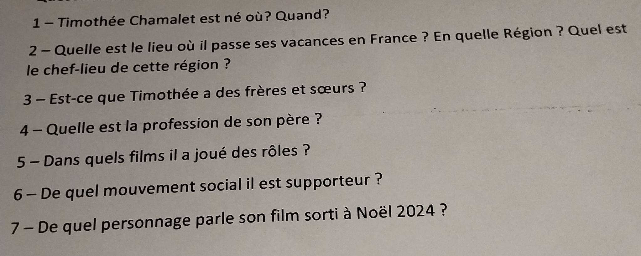 Timothée Chamalet est né où? Quand? 
2 - Quelle est le lieu où il passe ses vacances en France ? En quelle Région ? Quel est 
le chef-lieu de cette région ? 
3 - Est-ce que Timothée a des frères et sœurs ? 
4 - Quelle est la profession de son père ? 
5 - Dans quels films il a joué des rôles ? 
6 - De quel mouvement social il est supporteur ? 
7 - De quel personnage parle son film sorti à Noël 2024 ?