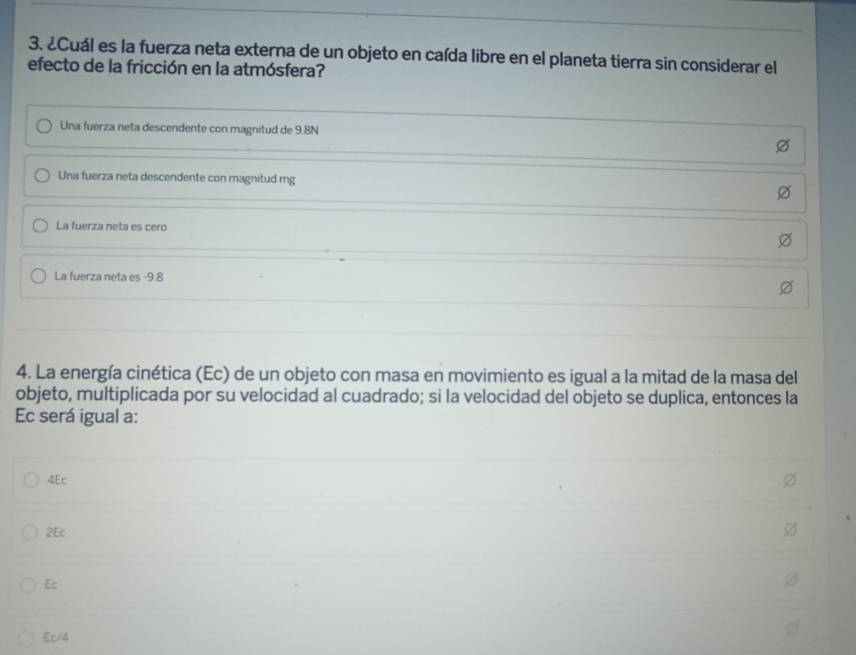 ¿Cuál es la fuerza neta externa de un objeto en caída libre en el planeta tierra sin considerar el
efecto de la fricción en la atmósfera?
Una fuerza neta descendente con magnitud de 9.8N
Una fuerza neta descendente con magnitud mg
La fuerza neta es cero
La fuerza neta es -9.8
4. La energía cinética (Ec) de un objeto con masa en movimiento es igual a la mitad de la masa del
objeto, multiplicada por su velocidad al cuadrado; si la velocidad del objeto se duplica, entonces la
Ec será igual a:
4Ec
2Ec
Ec
Ec/4