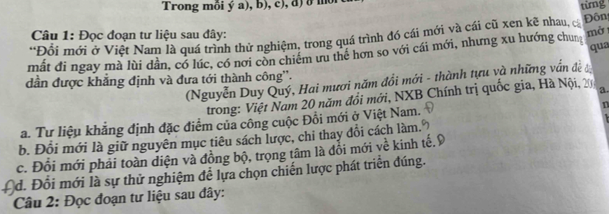 Trong môi ý a), b), c), đ) ở mội từng
Câu 1: Đọc đoạn tư liệu sau đây:
*Đổi mới ở Việt Nam là quá trình thử nghiệm, trong quá trình đó cái mới và cái cũ xen kẽ nhau, cá Đôn
qua
mất đi ngay mà lùi dần, có lúc, có nơi còn chiếm ưu thế hơn so với cái mới, nhưng xu hướng chung mở
dần được khẳng định và đưa tới thành công''.
(Nguyễn Duy Quý, Hai mươi năm đồi mới - thành tựu và những vấn đề đ
trong: Việt Nam 20 năm đổi mới, NXB Chính trị quốc gia, Hà Nội, 20 a
a. Tư liệu khẳng định đặc điểm của công cuộc Đồi mới ở Việt Nam.
n
b. Đổi mới là giữ nguyên mục tiêu sách lược, chi thay đổi cách làm.
c. Đổi mới phải toàn diện và đồng bộ, trọng tâm là đổi mới về kinh tế.9
*d. Đổi mới là sự thử nghiệm để lựa chọn chiến lược phát triển đúng.
Câu 2: Đọc đoạn tư liệu sau đây: