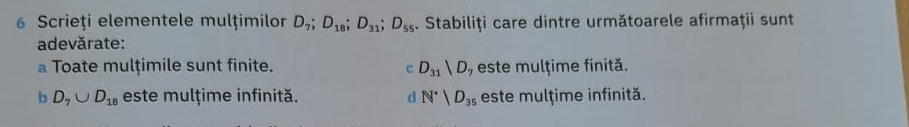 Scrieți elementele mulțimilor D_7; D_18; D_31; D_55. Stabiliţi care dintre următoarele afirmaţii sunt
adevărate:
a Toate mulțimile sunt finite. c D_31|D , este mulțime finită.
b D_7∪ D_18 este mulțime infinită. d N^*|D_35 este mulțime infinită.