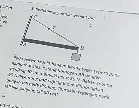 ² L dan 
lain 
men 
Pada sistem keseimbangan benda tegar seperti pada 
gambar di atas, batang homogen AB dengan 
panjang 40 cm memiliki berat 36 N. Beban seberat
60 N digantung pada ujung B dan dihubungkan 
dengan tali pada dinding. Tentukan tegangan pada 
tali jika panjang tali 50 cm! 
2. 
Seseorang