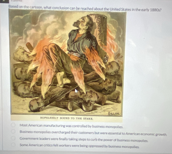 Based on the cain the early 1880s?
Most American manufacturing was controlled by business monopolies.
Business monopolies overcharged their customers but were essential to American economic growth.
Government leaders were finally taking steps to curb the power of business monopolies.
Some American critics felt workers were being oppressed by business monopolies.