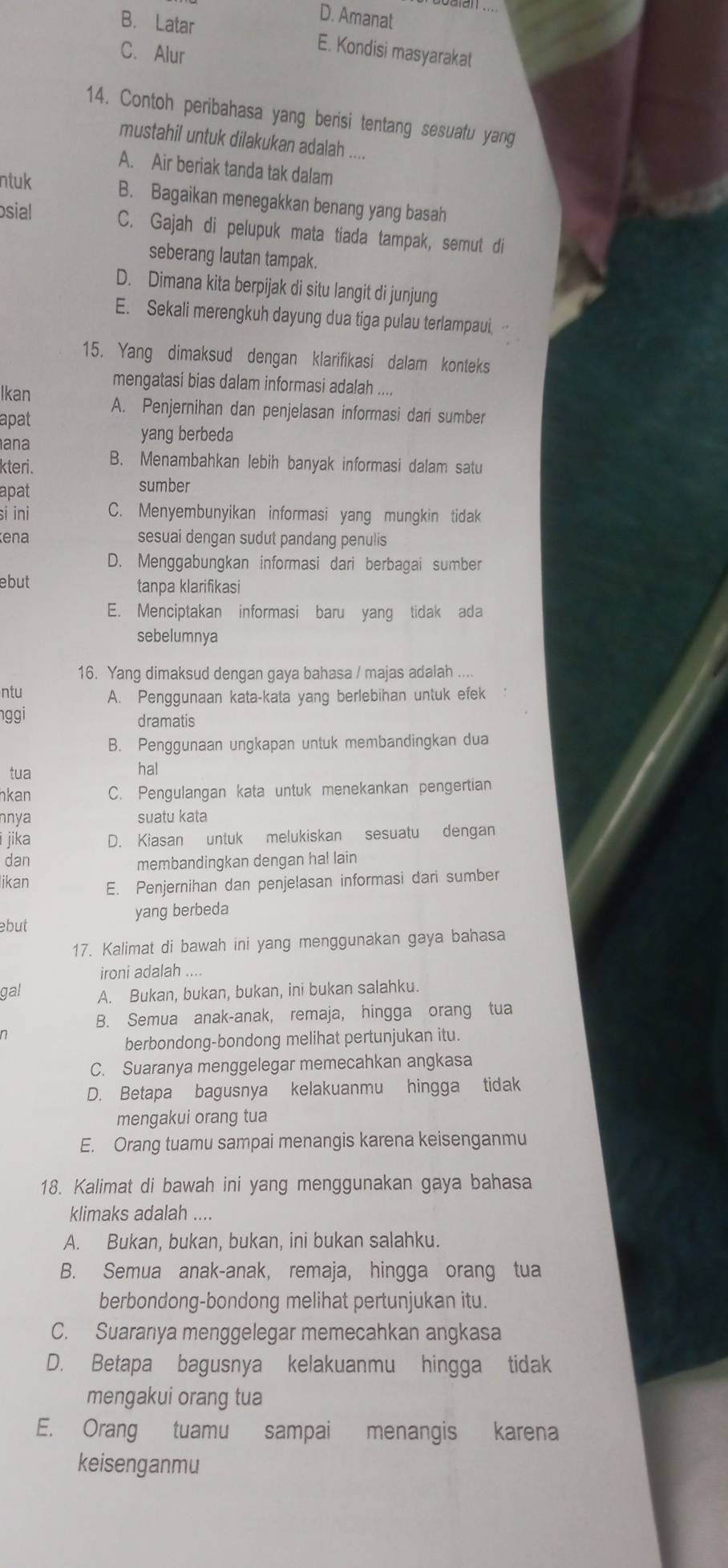 D. Amanat
B. Latar E. Kondisi masyarakat
C. Alur
14. Contoh peribahasa yang berisi tentang sesuatu yang
mustahil untuk dilakukan adalah ....
A. Air beriak tanda tak dalam
ntuk B. Bagaikan menegakkan benang yang basah
osial
C. Gajah di pelupuk mata tiada tampak, semut di
seberang lautan tampak.
D. Dimana kita berpijak di situ langit di junjung
E. Sekali merengkuh dayung dua tiga pulau terlampaui
15. Yang dimaksud dengan klarifikasi dalam konteks
mengatasi bias dalam informasi adalah ....
Ikan A. Penjernihan dan penjelasan informasi dari sumber
apat
ana
yang berbeda
kteri. B. Menambahkan lebih banyak informasi dalam satu
apat sumber
si ini C. Menyembunyikan informasi yang mungkin tidak
ena sesuai dengan sudut pandang penulis
D. Menggabungkan informasi dari berbagai sumber
ebut tanpa klarifikasi
E. Menciptakan informasi baru yang tidak ada
sebelumnya
16. Yang dimaksud dengan gaya bahasa / majas adalah ....
ntu A. Penggunaan kata-kata yang berlebihan untuk efek
nggi dramatis
B. Penggunaan ungkapan untuk membandingkan dua
tua hal
kan C. Pengulangan kata untuk menekankan pengertian
nnya suatu kata
i jika D. Kiasan untuk melukiskan sesuatu dengan
dan membandingkan dengan hal lain
likan E. Penjernihan dan penjelasan informasi dari sumber
yang berbeda
ebut
17. Kalimat di bawah ini yang menggunakan gaya bahasa
ironi adalah ...
gal A. Bukan, bukan, bukan, ini bukan salahku.
B. Semua anak-anak, remaja, hingga orang tua
berbondong-bondong melihat pertunjukan itu.
C. Suaranya menggelegar memecahkan angkasa
D. Betapa bagusnya kelakuanmu hingga tidak
mengakui orang tua
E. Orang tuamu sampai menangis karena keisenganmu
18. Kalimat di bawah ini yang menggunakan gaya bahasa
klimaks adalah ....
A. Bukan, bukan, bukan, ini bukan salahku.
B. Semua anak-anak, remaja, hingga orang tua
berbondong-bondong melihat pertunjukan itu.
C. Suaranya menggelegar memecahkan angkasa
D. Betapa bagusnya kelakuanmu hingga tidak
mengakui orang tua
E. Orang tuamu sampai menangis karena
keisenganmu