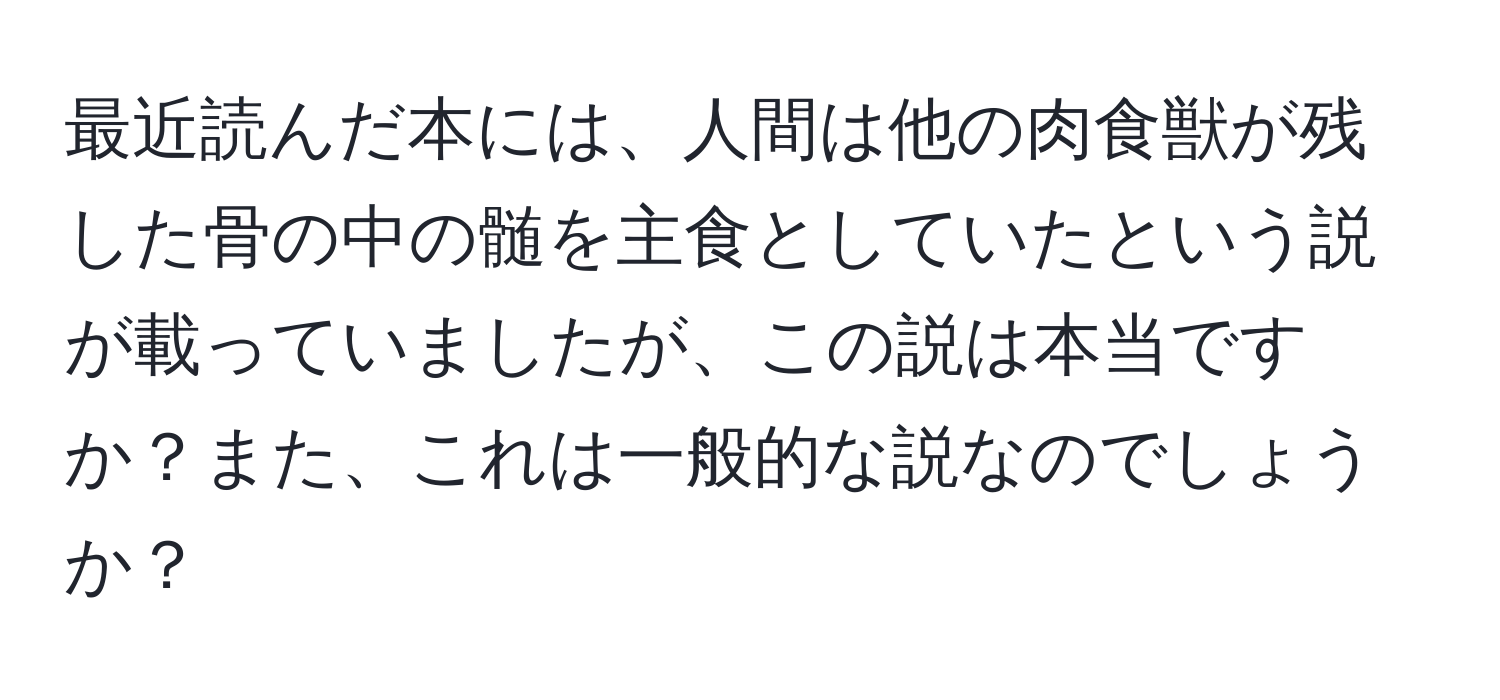 最近読んだ本には、人間は他の肉食獣が残した骨の中の髄を主食としていたという説が載っていましたが、この説は本当ですか？また、これは一般的な説なのでしょうか？