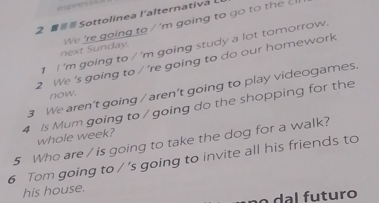 espress(O 
2 ■ Sottolinea l'alternativa L 
We 're going to / 'm going to go to the cl 
1 I 'm going to / ’m going study a lot tomorrow. 
next Sunday. 
2 We 's going to / ’re going to do our homework 
3 We aren’t going / aren’t going to play videogames. 
now. 
4 Is Mum going to / going do the shopping for the 
whole week? 
5 Who are / is going to take the dog for a walk? 
6 Tom going to / 's going to invite all his friends to 
his house. 
o l futuro